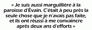« Je suis aussi marguillière à la paroisse d’Évain. C’était à peu près la seule chose que je n’avais pas faite, et ils ont réussi à me convaincre après deux ans d’efforts. »
