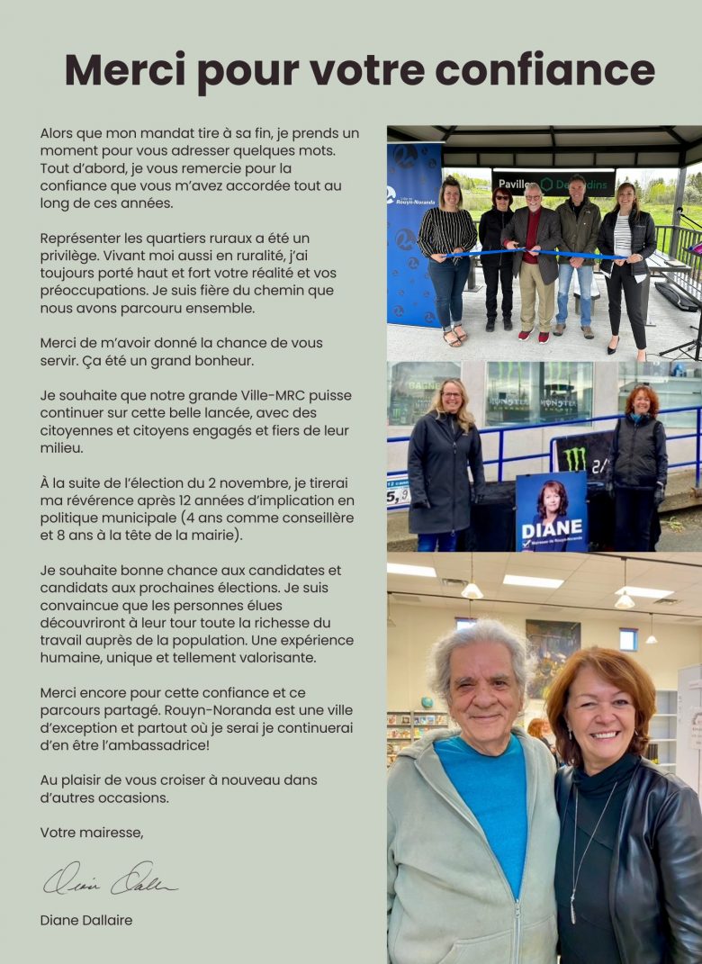 Alors que mon mandat tire à sa fin, je prends un moment pour vous adresser quelques mots. Tout d’abord, je vous remercie pour la confiance que vous m’avez accordée tout au long de ces années.   Représenter les quartiers ruraux a été un privilège. Vivant moi aussi en ruralité, j’ai toujours porté haut et fort votre réalité et vos préoccupations. Je suis fière du chemin que nous avons parcouru ensemble.  Merci de m’avoir donné la chance de vous servir. Ça été un grand bonheur.  Je souhaite que notre grande Ville-MRC puisse continuer cette belle lancée, avec des citoyennes et citoyens engagés et fiers de leur milieu.  À la suite de l’élection du 2 novembre, je tirerai ma révérence après 12 années d’implication en politique municipale (4 ans comme conseillère et 8 ans à la tête de la mairie).  Je souhaite bonne chance aux candidates et candidats aux prochaines élections. Je suis convaincue que les personnes élues découvriront à leur tour toute la richesse du travail auprès de la population. Une expérience humaine, unique et tellement valorisante.  Merci encore pour cette confiance et ce parcours partagé. Rouyn-Noranda est une ville d’exception et partout où je serai je continuerai d’en être l’ambassadrice!  Au plaisir de vous rencontrer à nouveau dans d’autres occasions.   Votre mairesse, Diane Dallaire